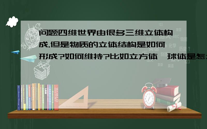 问题四维世界由很多三维立体构成.但是物质的立体结构是如何形成?如何维持?比如立方体,球体是怎么维持住球体的,为什么不会消散?难道和地球一样有地心引力吗?