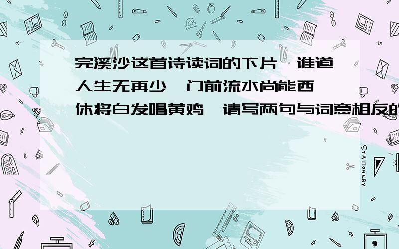 完溪沙这首诗读词的下片,谁道人生无再少,门前流水尚能西,休将白发唱黄鸡,请写两句与词意相反的名句