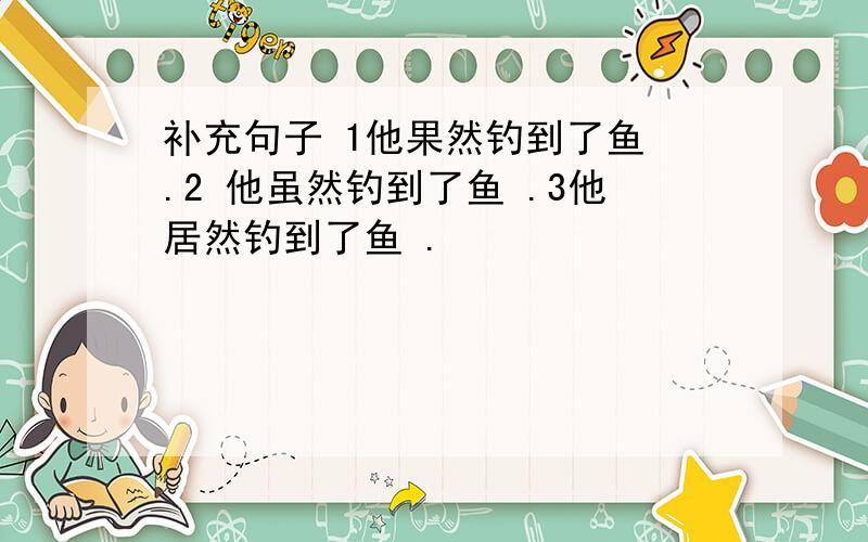 补充句子 1他果然钓到了鱼 .2 他虽然钓到了鱼 .3他居然钓到了鱼 .