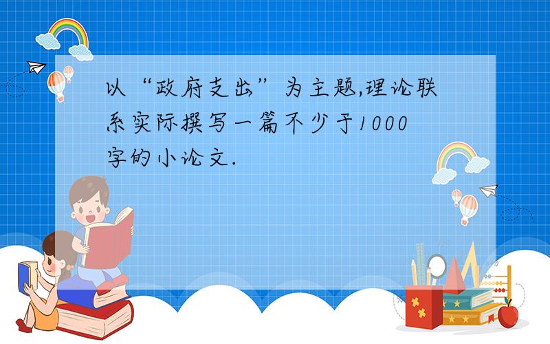 以“政府支出”为主题,理论联系实际撰写一篇不少于1000字的小论文.