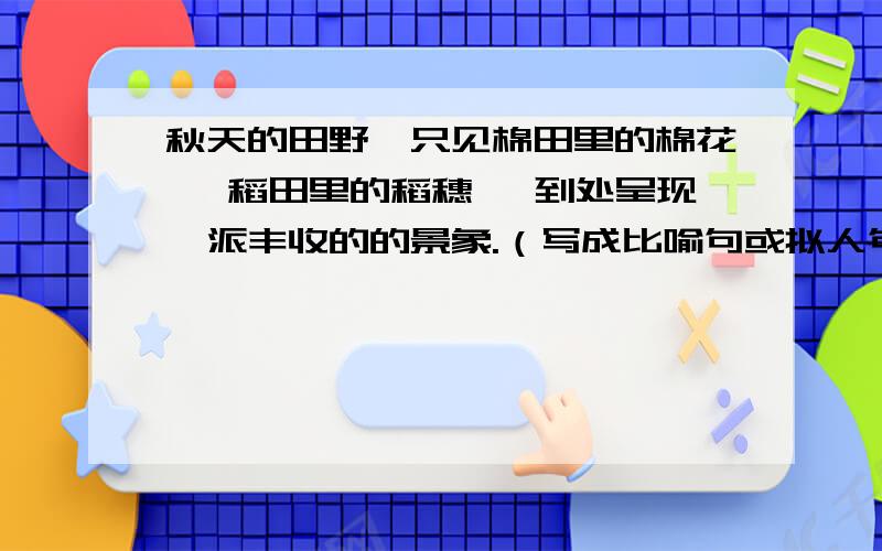 秋天的田野,只见棉田里的棉花 ,稻田里的稻穗 ,到处呈现一派丰收的的景象.（写成比喻句或拟人句）才