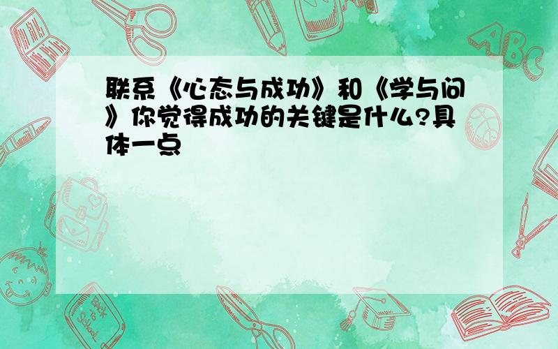 联系《心态与成功》和《学与问》你觉得成功的关键是什么?具体一点