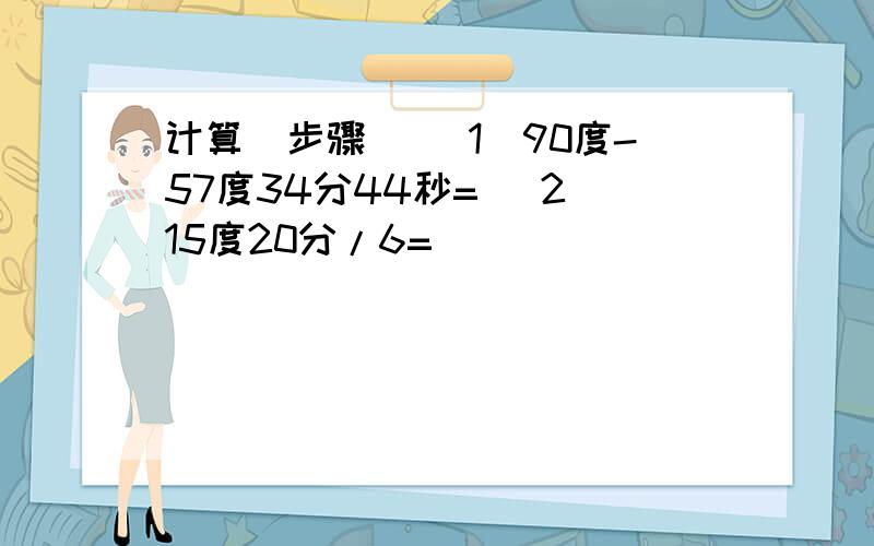 计算（步骤） （1）90度-57度34分44秒= （2）15度20分/6=