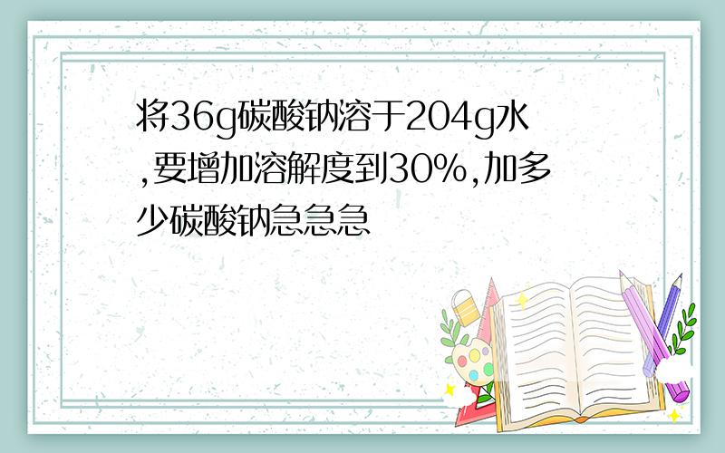 将36g碳酸钠溶于204g水,要增加溶解度到30%,加多少碳酸钠急急急