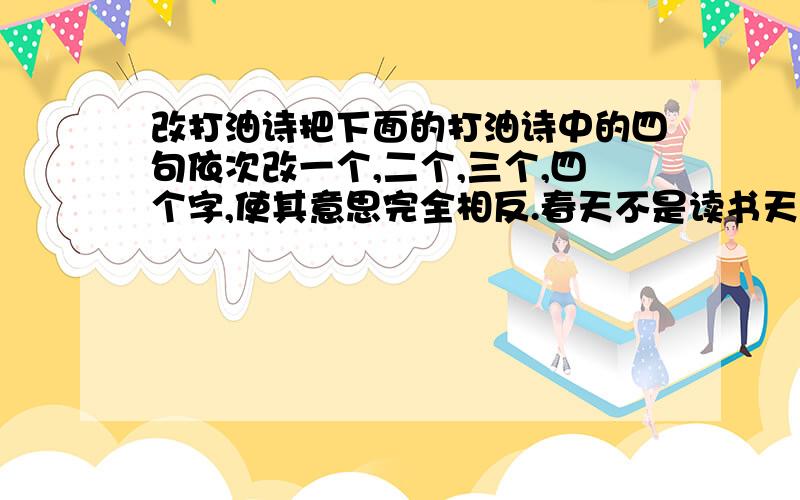 改打油诗把下面的打油诗中的四句依次改一个,二个,三个,四个字,使其意思完全相反.春天不是读书天,夏日炎炎正好眠.秋高气爽正好耍,严冬难耐望来年.