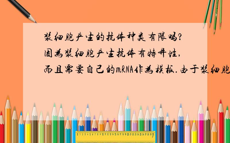 浆细胞产生的抗体种类有限吗?因为浆细胞产生抗体有特异性,而且需要自己的mRNA作为模板.由于浆细胞的DNA序列是固定的,那么是否可以假设存在某种抗原,其对应的抗体是浆细胞无法分泌的?即