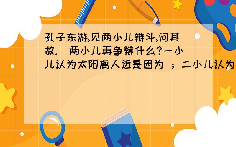 孔子东游,见两小儿辩斗,问其故.（两小儿再争辩什么?一小儿认为太阳离人近是因为 ；二小儿认为太阳离人近是因为 .