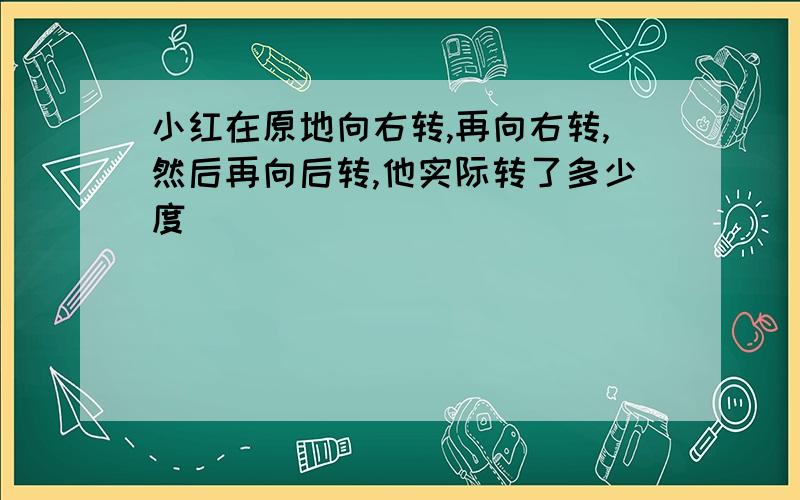 小红在原地向右转,再向右转,然后再向后转,他实际转了多少度