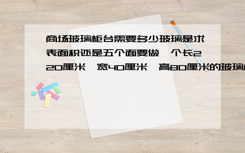 商场玻璃柜台需要多少玻璃是求表面积还是五个面要做一个长220厘米、宽40厘米、高80厘米的玻璃柜台,一共需要多少玻璃,是求表面积还是五个面.没有其他条件了