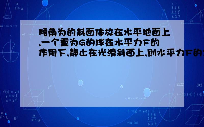 倾角为的斜面体放在水平地面上,一个重为G的球在水平力F的作用下,静止在光滑斜面上,则水平力F的大小为；若将力F从水平方向逆时针转过某一角度后,仍保持F的大小,且小球和斜面也仍旧保持