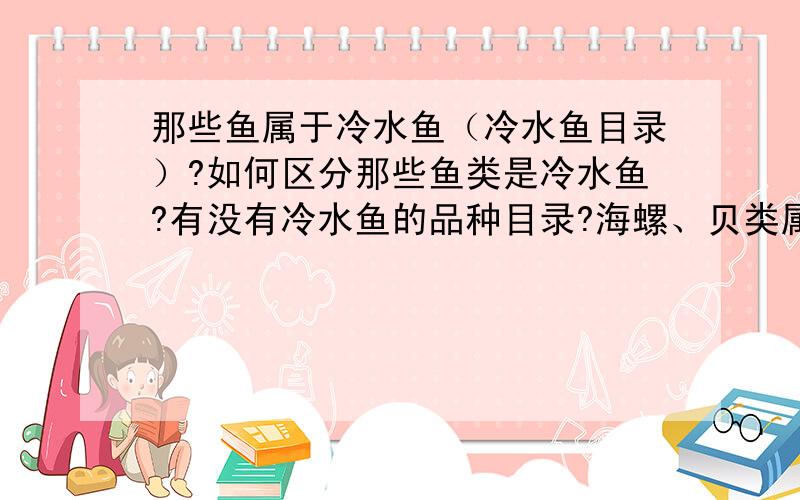 那些鱼属于冷水鱼（冷水鱼目录）?如何区分那些鱼类是冷水鱼?有没有冷水鱼的品种目录?海螺、贝类属于冷水鱼吗?只有20分全拿出来了!回复这个问题的朋友应该对这个《征集“黑龙江冷水鱼