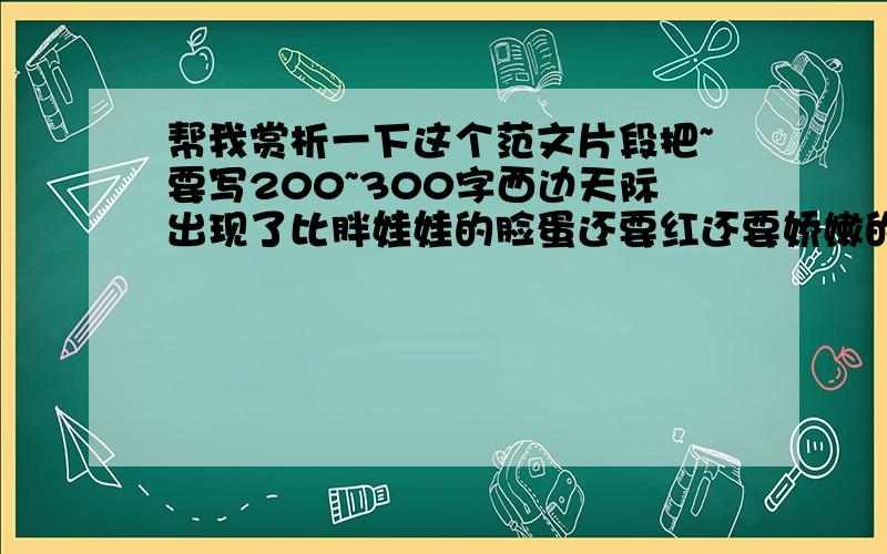 帮我赏析一下这个范文片段把~要写200~300字西边天际出现了比胖娃娃的脸蛋还要红还要娇嫩的粉红色.太阳的周围最红,红得那样迷人.红色向四下蔓延着,蔓延了半个天空,一层比一层逐渐淡下去