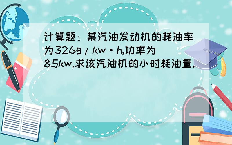 计算题：某汽油发动机的耗油率为326g/kw·h,功率为85kw,求该汽油机的小时耗油量.