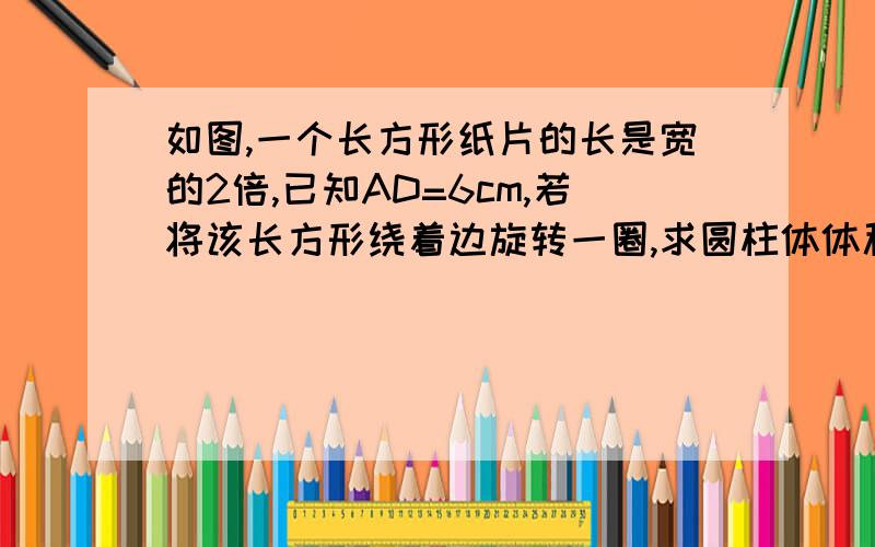 如图,一个长方形纸片的长是宽的2倍,已知AD=6cm,若将该长方形绕着边旋转一圈,求圆柱体体积一个长方形，左上角A，左下角B，右上角D，右下角C