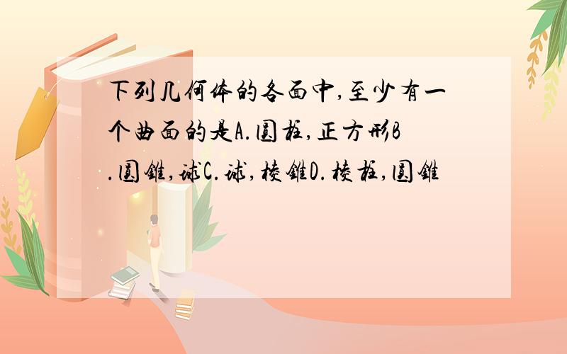 下列几何体的各面中,至少有一个曲面的是A.圆柱,正方形B.圆锥,球C.球,棱锥D.棱柱,圆锥