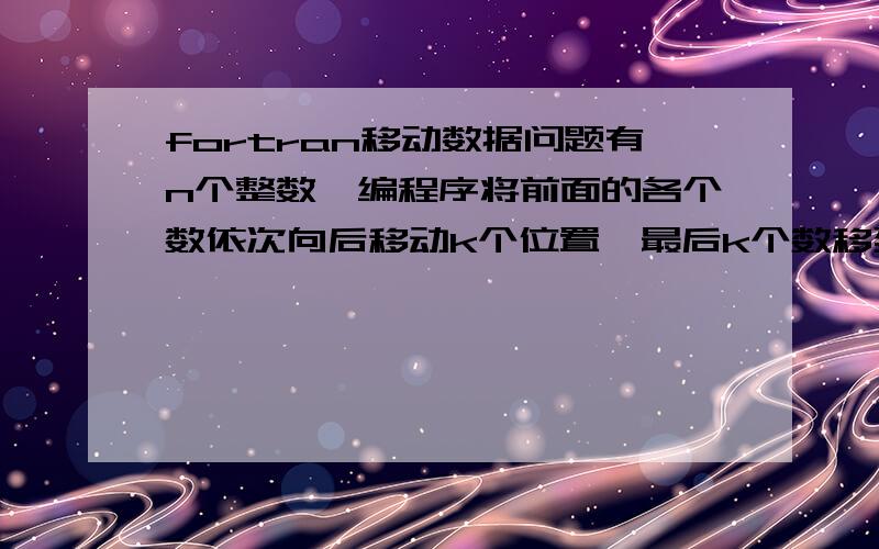 fortran移动数据问题有n个整数,编程序将前面的各个数依次向后移动k个位置,最后k个数移到最前面的k个位置如：n=8,k=3移动前：1 2 3 4 5 6 7 8移动后：6 7 8 1 2 3 4 5