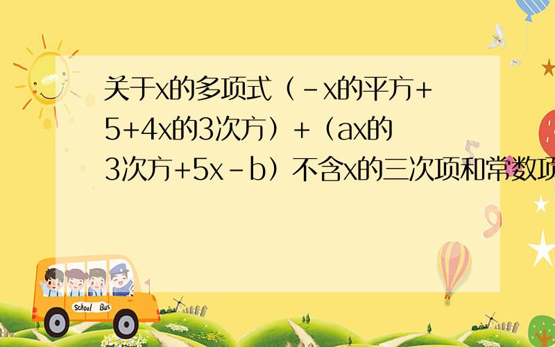 关于x的多项式（-x的平方+5+4x的3次方）+（ax的3次方+5x-b）不含x的三次项和常数项,求a、b的值.