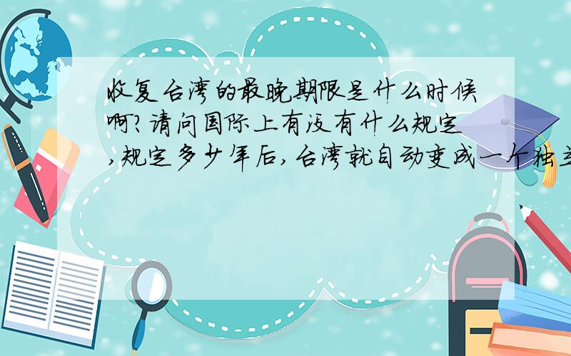 收复台湾的最晚期限是什么时候啊?请问国际上有没有什么规定,规定多少年后,台湾就自动变成一个独立国家?