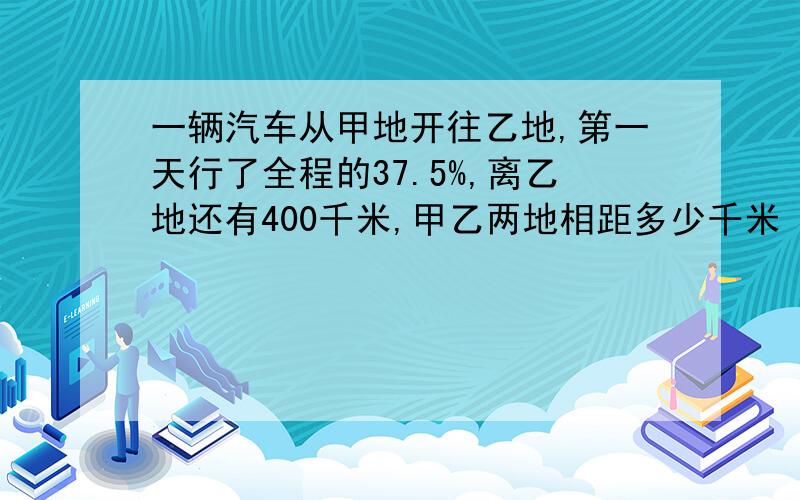 一辆汽车从甲地开往乙地,第一天行了全程的37.5%,离乙地还有400千米,甲乙两地相距多少千米