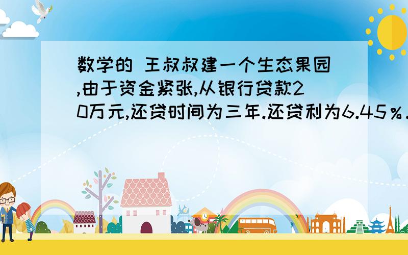 数学的 王叔叔建一个生态果园,由于资金紧张,从银行贷款20万元,还贷时间为三年.还贷利为6.45％.三年后还完全部贷款,王叔叔要付给银行多少钱?