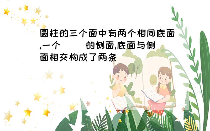 圆柱的三个面中有两个相同底面,一个（） 的侧面,底面与侧面相交构成了两条（）