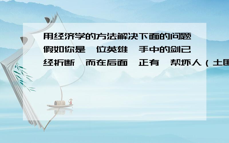 用经济学的方法解决下面的问题假如你是一位英雄,手中的剑已经折断,而在后面,正有一帮坏人（土匪、强盗……）追杀你.幸运的是,你骑着马,而他们却没有.不幸的是,你的马已经筋疲力尽,而