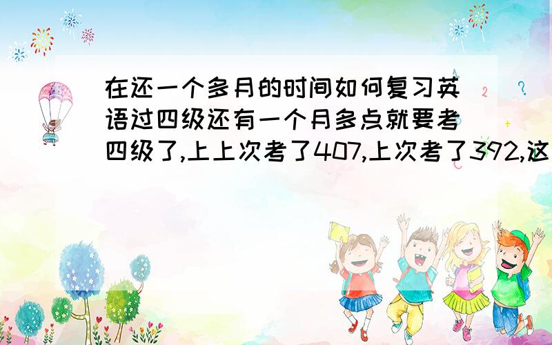 在还一个多月的时间如何复习英语过四级还有一个月多点就要考四级了,上上次考了407,上次考了392,这个学期还一点没看过,马上又要考了,这次无论如何要过了,机会不多了,但是我基础很差,请