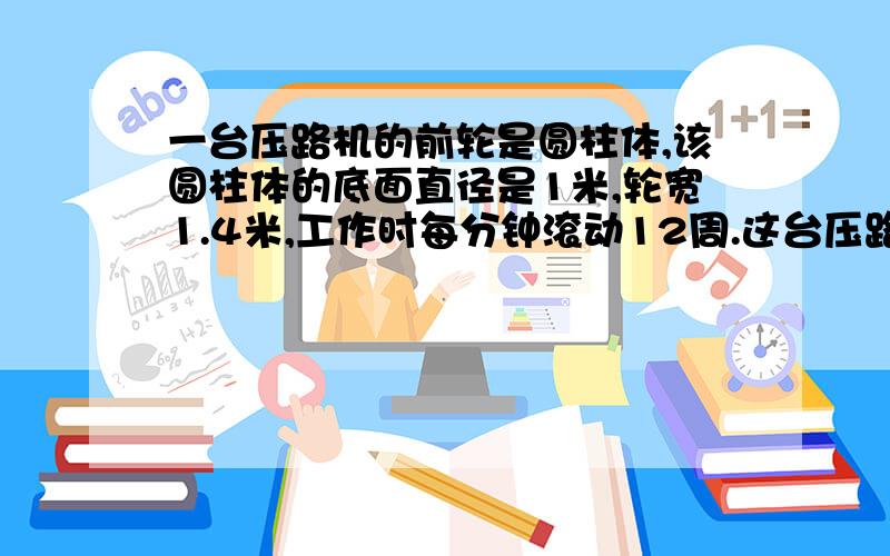 一台压路机的前轮是圆柱体,该圆柱体的底面直径是1米,轮宽1.4米,工作时每分钟滚动12周.这台压路机工作1分钟前进了多少米?工作1分钟前轮压过的路面是多少平方米？