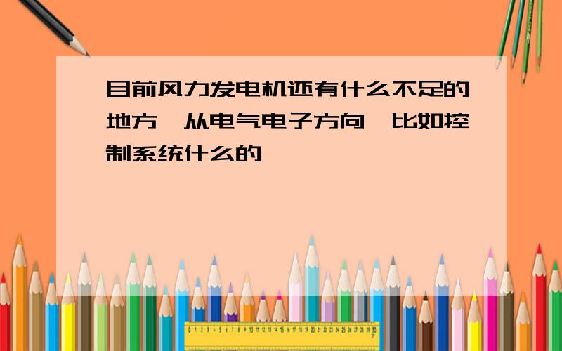 目前风力发电机还有什么不足的地方,从电气电子方向,比如控制系统什么的