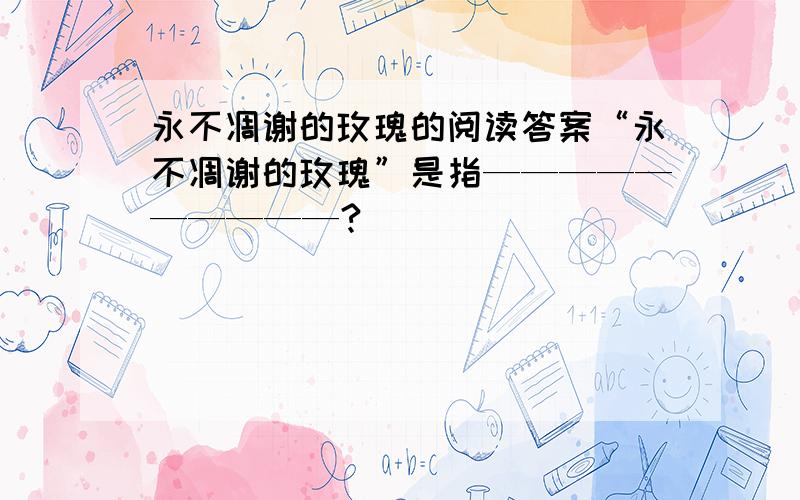 永不凋谢的玫瑰的阅读答案“永不凋谢的玫瑰”是指——————————?