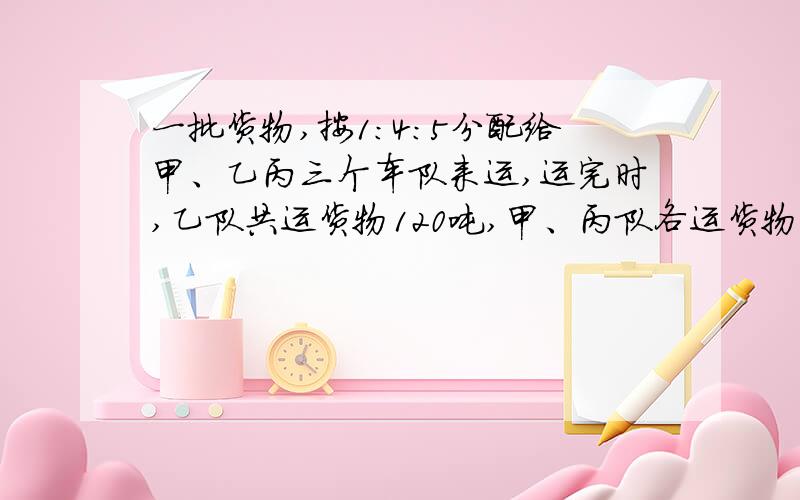 一批货物,按1：4：5分配给甲、乙丙三个车队来运,运完时,乙队共运货物120吨,甲、丙队各运货物多少吨?