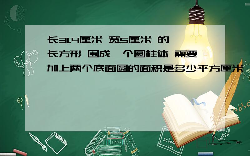 长31.4厘米 宽5厘米 的长方形 围成一个圆柱体 需要加上两个底面圆的面积是多少平方厘米