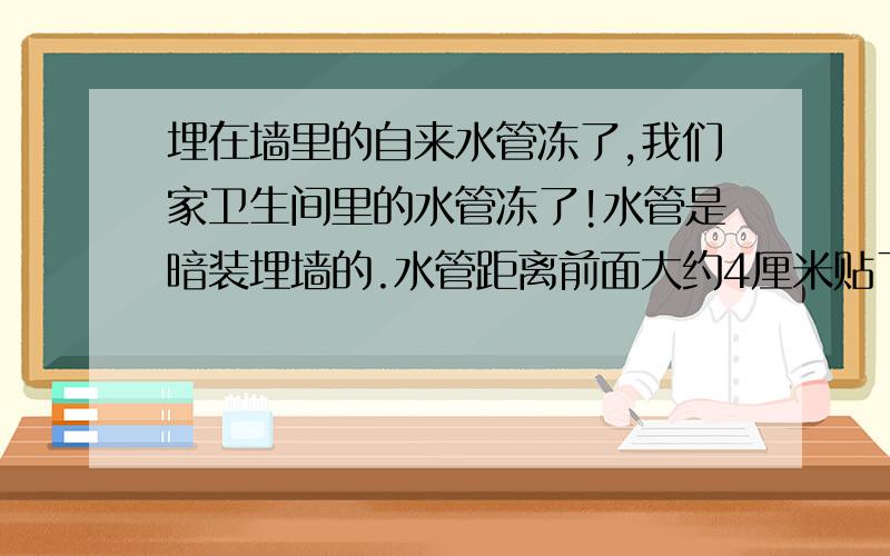 埋在墙里的自来水管冻了,我们家卫生间里的水管冻了!水管是暗装埋墙的.水管距离前面大约4厘米贴了瓷砖.这几天冻了,用开水烫,热风吹都不管用,有什么办法快速解冻啊!有没有专家啊!我们家