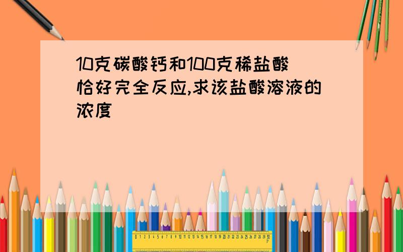 10克碳酸钙和100克稀盐酸恰好完全反应,求该盐酸溶液的浓度