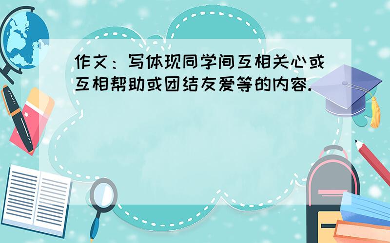 作文：写体现同学间互相关心或互相帮助或团结友爱等的内容.