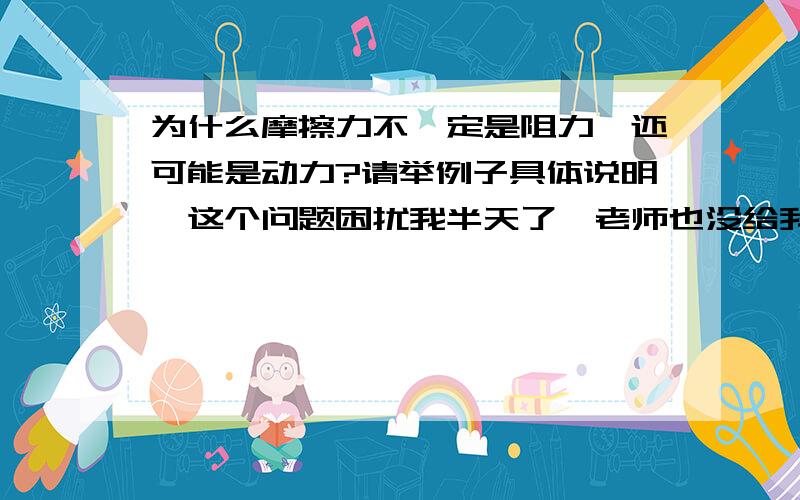 为什么摩擦力不一定是阻力,还可能是动力?请举例子具体说明,这个问题困扰我半天了,老师也没给我解释清