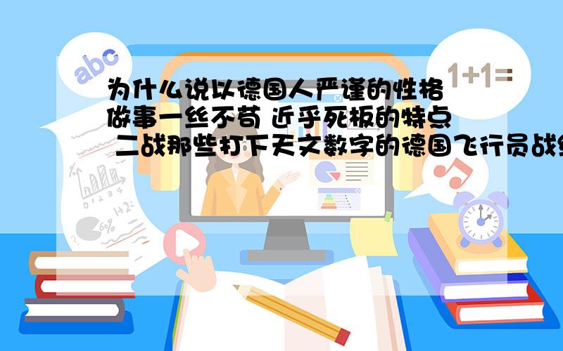 为什么说以德国人严谨的性格 做事一丝不苟 近乎死板的特点 二战那些打下天文数字的德国飞行员战绩是可信的德国人的严谨 一丝不苟 凡事追求完美 精益求精 绝不大而话之 的特点宇宙第