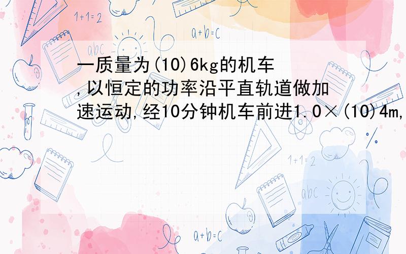 一质量为(10)6kg的机车,以恒定的功率沿平直轨道做加速运动,经10分钟机车前进1.0×(10)4m,速度从10m/s达到机车最大速度20m/s,求机车在这段路程中所受的平均阻力