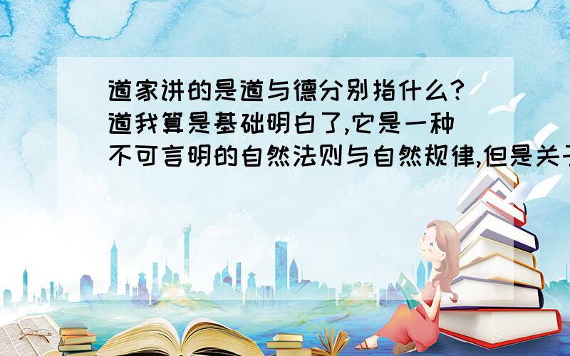 道家讲的是道与德分别指什么?道我算是基础明白了,它是一种不可言明的自然法则与自然规律,但是关于德我还是没有搞明白.德是不是说依据道而行所可得到的东西就可以称为真正有所德呢?