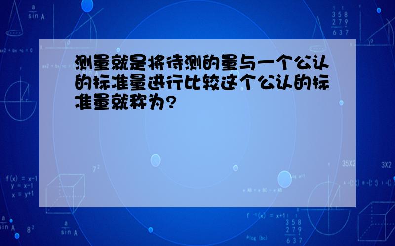 测量就是将待测的量与一个公认的标准量进行比较这个公认的标准量就称为?