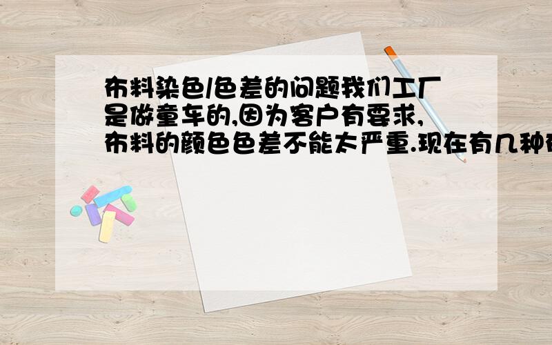 布料染色/色差的问题我们工厂是做童车的,因为客户有要求,布料的颜色色差不能太严重.现在有几种布料,红色/黑色/灰色打孔麂皮布,老是有色差,客户对色差的要求不严格,只要同一台产品中的