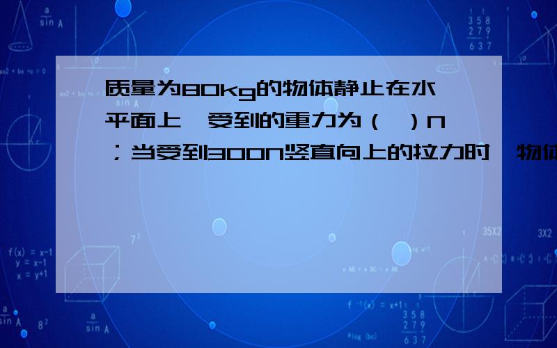 质量为80kg的物体静止在水平面上,受到的重力为（ ）N；当受到300N竖直向上的拉力时,物体受到的合...质量为80kg的物体静止在水平面上,受到的重力为（ ）N；当受到300N竖直向上的拉力时,物体