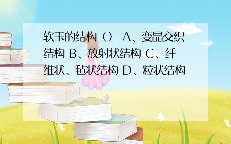 软玉的结构（） A、变晶交织结构 B、放射状结构 C、纤维状、毡状结构 D、粒状结构