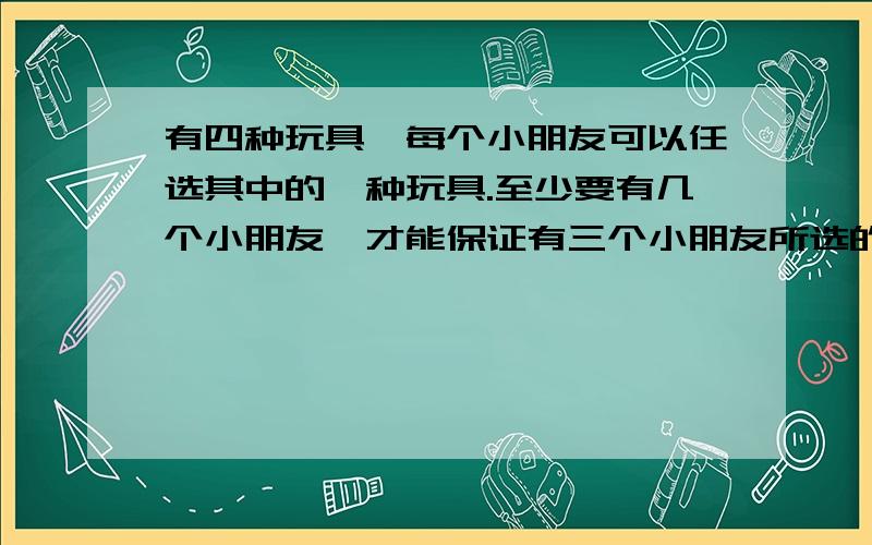 有四种玩具,每个小朋友可以任选其中的一种玩具.至少要有几个小朋友,才能保证有三个小朋友所选的玩具相同?求仔细讲解.我看了其他的的答案都是4+4+1,为什么4+4?求解!