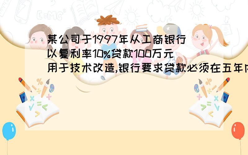 某公司于1997年从工商银行以复利率10%贷款100万元用于技术改造,银行要求贷款必须在五年内还清,双方商定了四种不同的还款方式：1.从借款当年起,每年只付利息不还本金,本金在第五年末一次