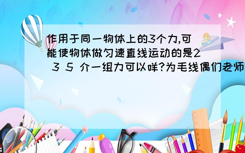 作用于同一物体上的3个力,可能使物体做匀速直线运动的是2 3 5 介一组力可以咩?为毛线偶们老师对答案的时候说介个素错误di咧~