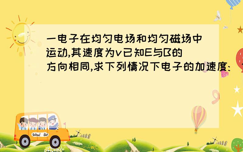 一电子在均匀电场和均匀磁场中运动,其速度为v已知E与B的方向相同,求下列情况下电子的加速度:(1)v与E的方向相同,2,v与E的方向垂直,3,v与E的夹角为α.请写出公式,