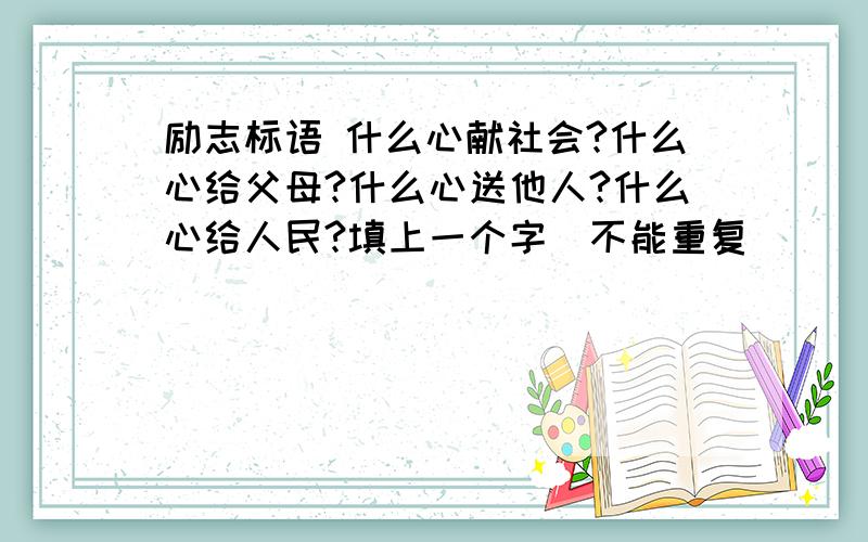 励志标语 什么心献社会?什么心给父母?什么心送他人?什么心给人民?填上一个字（不能重复）