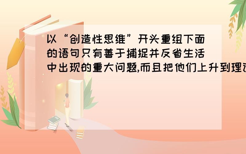 以“创造性思维”开头重组下面的语句只有善于捕捉并反省生活中出现的重大问题,而且把他们上升到理论的高度,创造性思维才能获得其实质性的内涵.