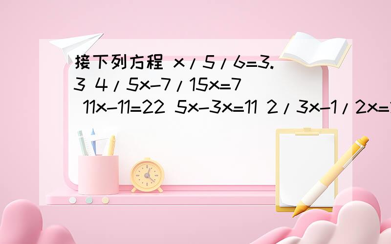 接下列方程 x/5/6=3.3 4/5x-7/15x=7 11x-11=22 5x-3x=11 2/3x-1/2x=2 20%x+2/5x=6kuai